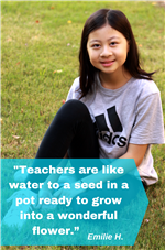 Teachers are like water to a seed in a pot ready to grow into a wonderful flower. Emilie H. 